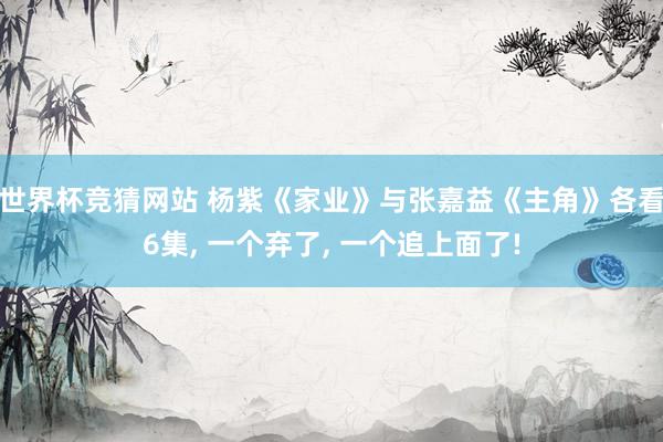 世界杯竞猜网站 杨紫《家业》与张嘉益《主角》各看6集, 一个弃了, 一个追上面了!