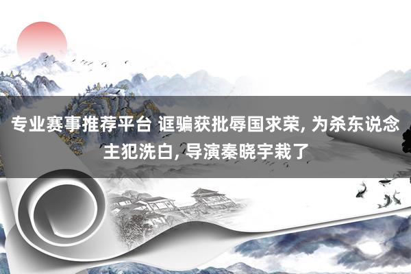专业赛事推荐平台 诓骗获批辱国求荣, 为杀东说念主犯洗白, 导演秦晓宇栽了