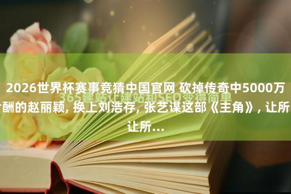 2026世界杯赛事竞猜中国官网 砍掉传奇中5000万片酬的赵丽颖, 换上刘浩存, 张艺谋这部《主角》, 让所...
