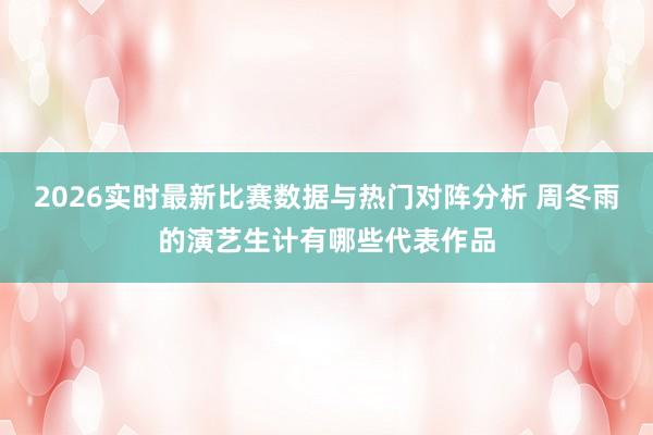 2026实时最新比赛数据与热门对阵分析 周冬雨的演艺生计有哪些代表作品