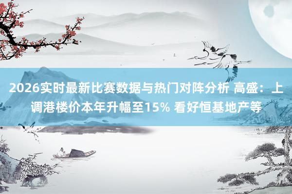 2026实时最新比赛数据与热门对阵分析 高盛:上调港楼价本年升幅至15% 看好恒基地产等