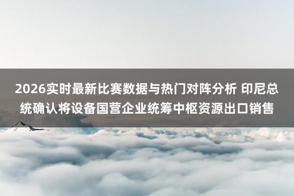 2026实时最新比赛数据与热门对阵分析 印尼总统确认将设备国营企业统筹中枢资源出口销售