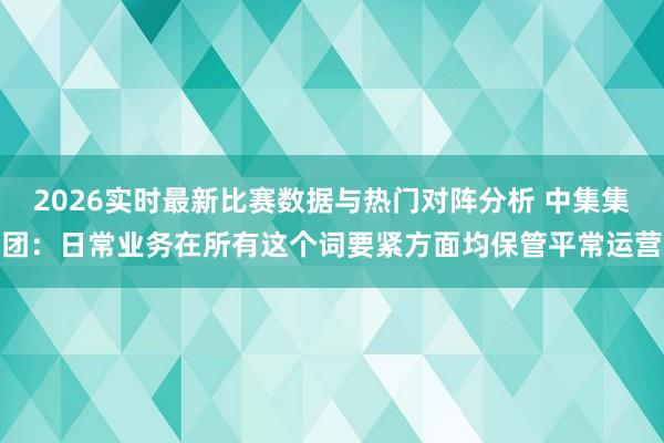 2026实时最新比赛数据与热门对阵分析 中集集团:日常业务在所有这个词要紧方面均保管平常运营