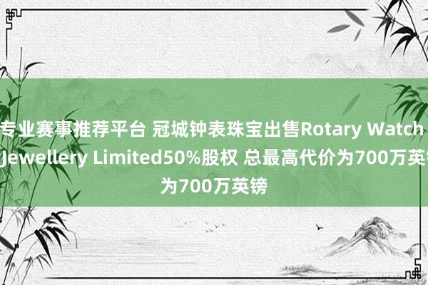 专业赛事推荐平台 冠城钟表珠宝出售Rotary Watch & Jewellery Limited50%股权 总最高代价为700万英镑