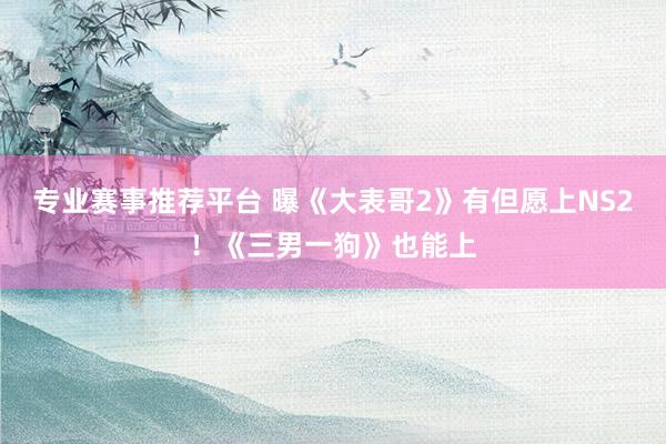 专业赛事推荐平台 曝《大表哥2》有但愿上NS2!《三男一狗》也能上