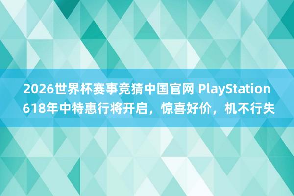 2026世界杯赛事竞猜中国官网 PlayStation 618年中特惠行将开启，惊喜好价，机不行失