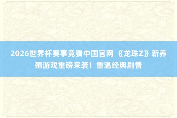 2026世界杯赛事竞猜中国官网 《龙珠Z》新养殖游戏重磅来袭！重温经典剧情