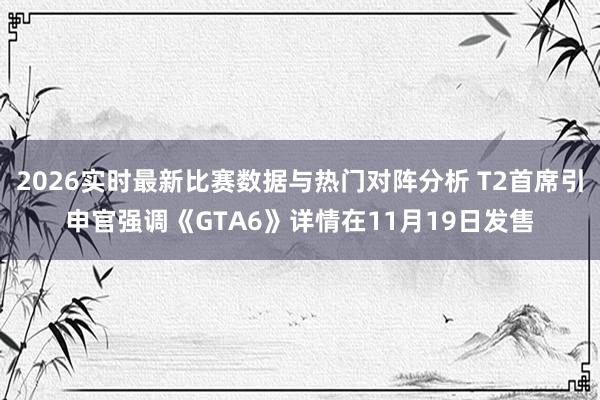 2026实时最新比赛数据与热门对阵分析 T2首席引申官强调《GTA6》详情在11月19日发售