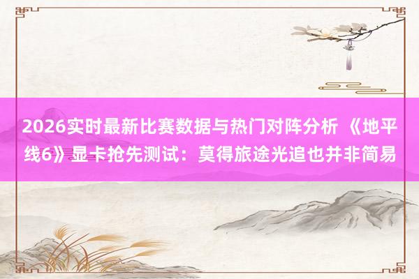 2026实时最新比赛数据与热门对阵分析 《地平线6》显卡抢先测试:莫得旅途光追也并非简易