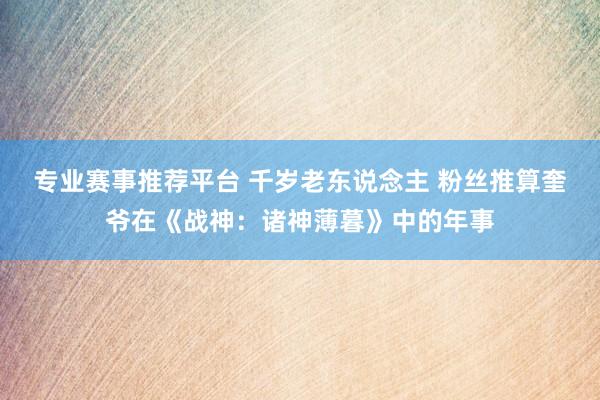 专业赛事推荐平台 千岁老东说念主 粉丝推算奎爷在《战神:诸神薄暮》中的年事