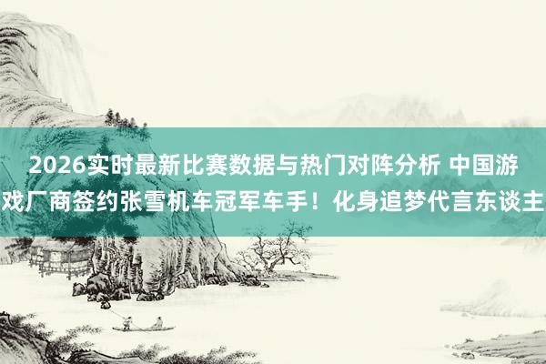2026实时最新比赛数据与热门对阵分析 中国游戏厂商签约张雪机车冠军车手!化身追梦代言东谈主
