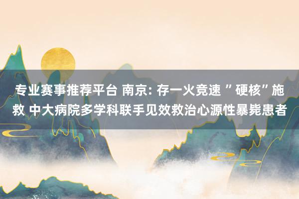 专业赛事推荐平台 南京: 存一火竞速 ”硬核”施救 中大病院多学科联手见效救治心源性暴毙患者
