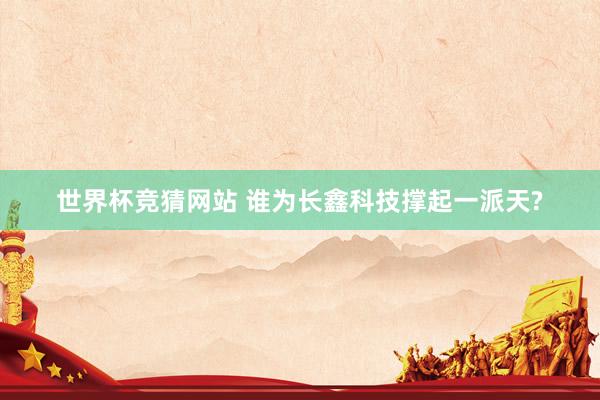 世界杯竞猜网站 谁为长鑫科技撑起一派天?