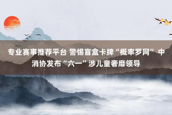 专业赛事推荐平台 警惕盲盒卡牌“概率罗网” 中消协发布“六一”涉儿童奢靡领导