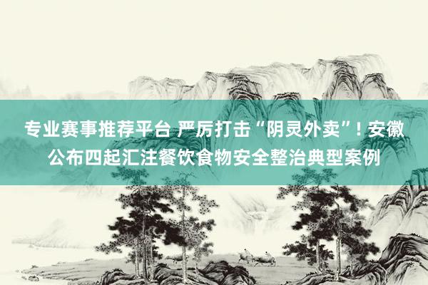 专业赛事推荐平台 严厉打击“阴灵外卖”! 安徽公布四起汇注餐饮食物安全整治典型案例
