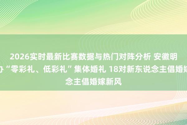 2026实时最新比赛数据与热门对阵分析 安徽明光举办“零彩礼、低彩礼”集体婚礼 18对新东说念主倡婚嫁新风