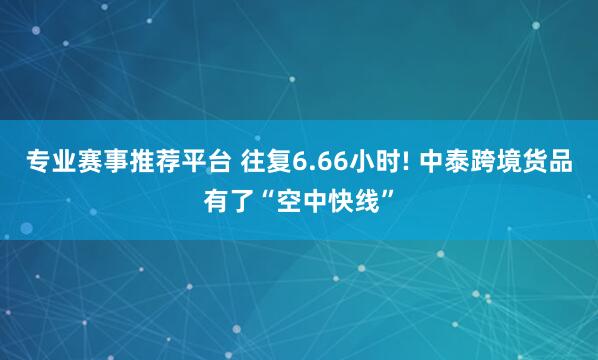 专业赛事推荐平台 往复6.66小时! 中泰跨境货品有了“空中快线”