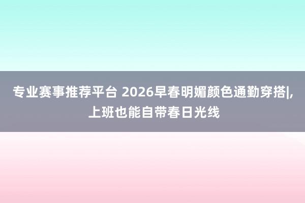 专业赛事推荐平台 2026早春明媚颜色通勤穿搭|, 上班也能自带春日光线