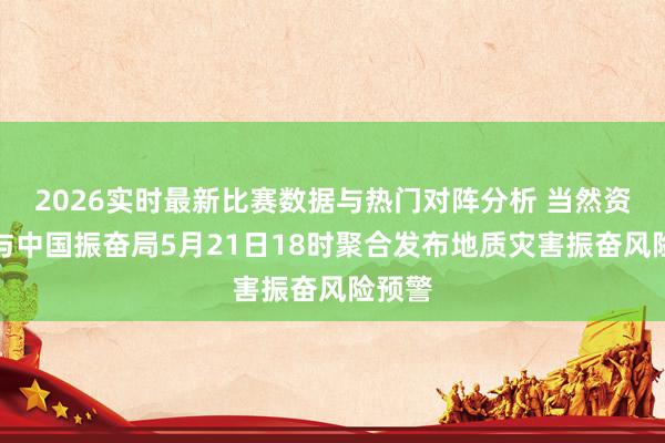 2026实时最新比赛数据与热门对阵分析 当然资源部与中国振奋局5月21日18时聚合发布地质灾害振奋风险预警