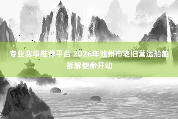 专业赛事推荐平台 2026年池州市老旧营运船舶拆解使命开动