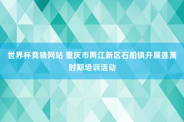 世界杯竞猜网站 重庆市两江新区石船镇开展莲萧时期培训活动