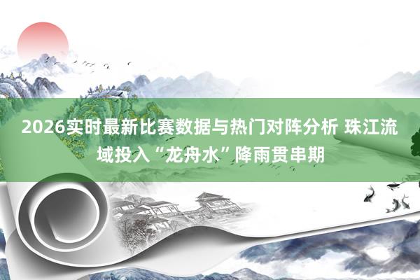 2026实时最新比赛数据与热门对阵分析 珠江流域投入“龙舟水”降雨贯串期