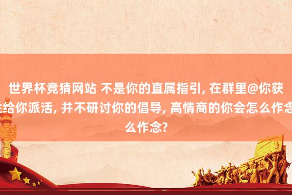 世界杯竞猜网站 不是你的直属指引, 在群里@你获胜给你派活, 并不研讨你的倡导, 高情商的你会怎么作念?