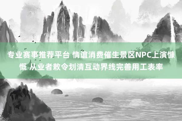 专业赛事推荐平台 情谊消费催生景区NPC上演慷慨 从业者敕令划清互动界线完善用工表率