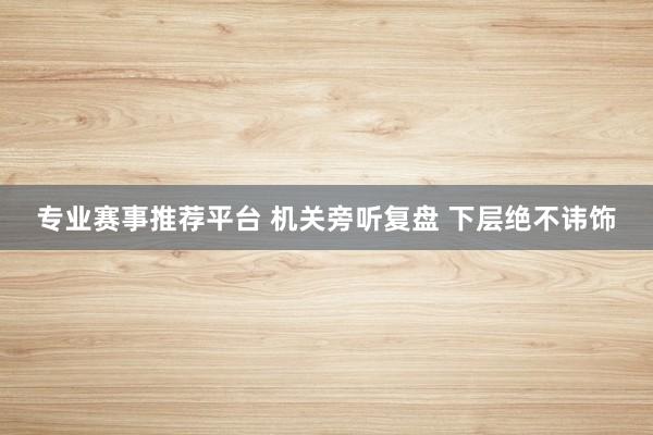 专业赛事推荐平台 机关旁听复盘 下层绝不讳饰