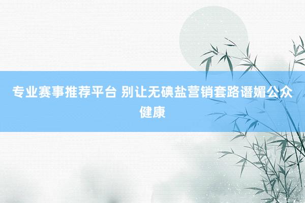 专业赛事推荐平台 别让无碘盐营销套路谮媚公众健康