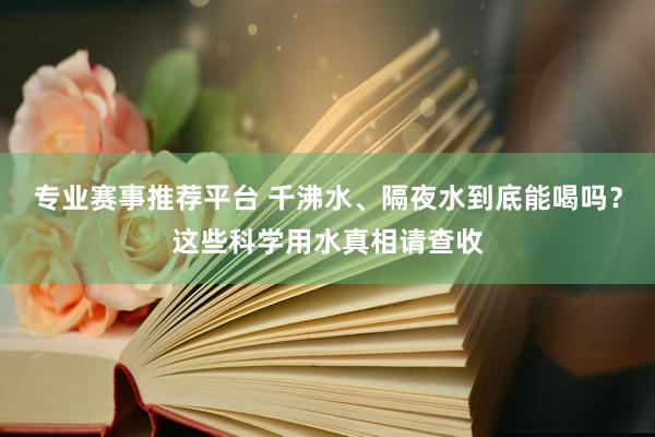 专业赛事推荐平台 千沸水、隔夜水到底能喝吗?这些科学用水真相请查收