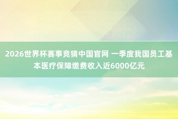 2026世界杯赛事竞猜中国官网 一季度我国员工基本医疗保障缴费收入近6000亿元