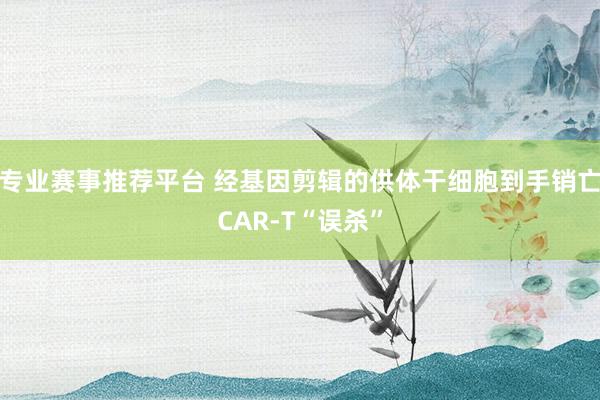 专业赛事推荐平台 经基因剪辑的供体干细胞到手销亡CAR-T“误杀”