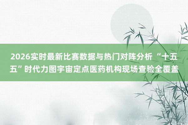 2026实时最新比赛数据与热门对阵分析 “十五五”时代力图宇宙定点医药机构现场查验全覆盖
