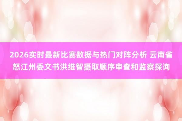 2026实时最新比赛数据与热门对阵分析 云南省怒江州委文书洪维智摄取顺序审查和监察探询