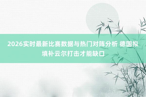 2026实时最新比赛数据与热门对阵分析 德国拟填补云尔打击才能缺口