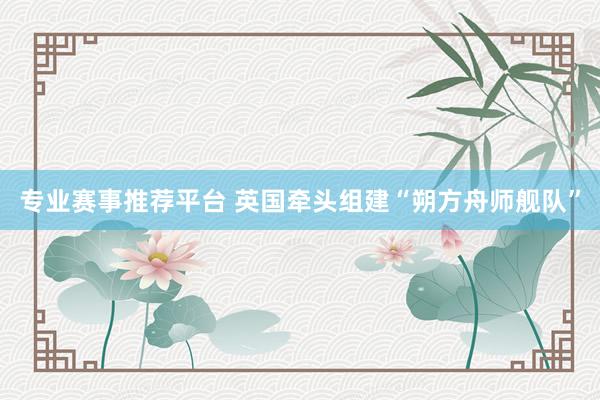 专业赛事推荐平台 英国牵头组建“朔方舟师舰队”