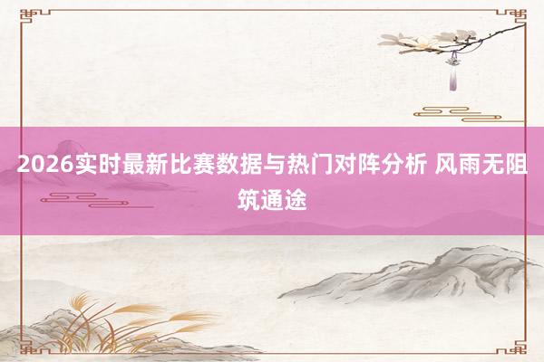 2026实时最新比赛数据与热门对阵分析 风雨无阻筑通途