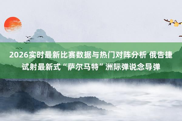 2026实时最新比赛数据与热门对阵分析 俄告捷试射最新式“萨尔马特”洲际弹说念导弹