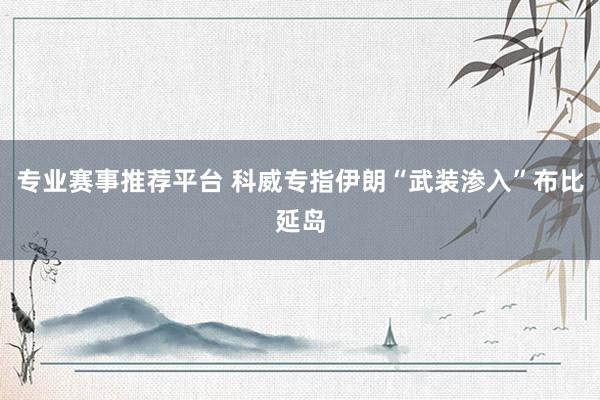 专业赛事推荐平台 科威专指伊朗“武装渗入”布比延岛