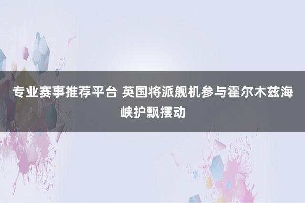 专业赛事推荐平台 英国将派舰机参与霍尔木兹海峡护飘摆动