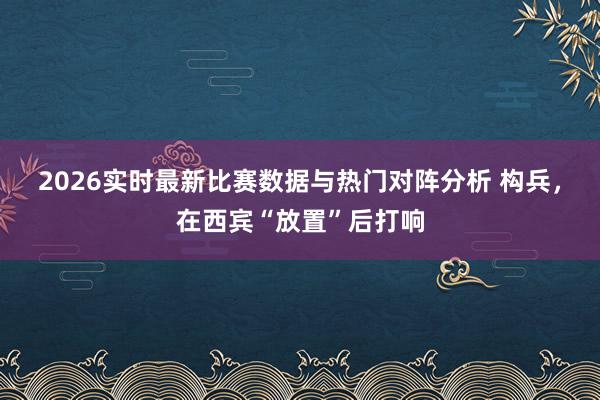 2026实时最新比赛数据与热门对阵分析 构兵,在西宾“放置”后打响