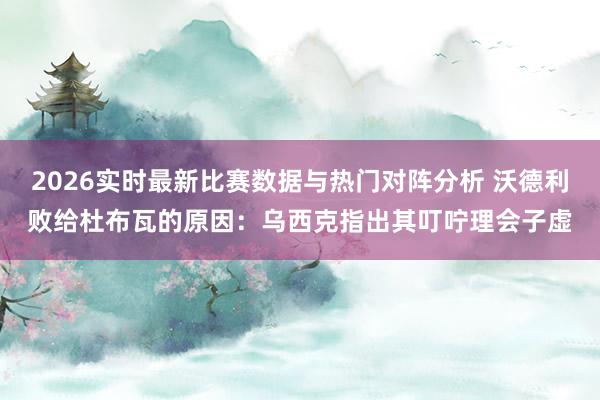 2026实时最新比赛数据与热门对阵分析 沃德利败给杜布瓦的原因:乌西克指出其叮咛理会子虚
