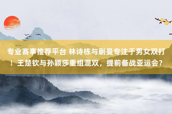 专业赛事推荐平台 林诗栋与蒯曼专注于男女双打!王楚钦与孙颖莎重组混双,提前备战亚运会?