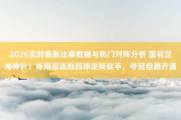 2026实时最新比赛数据与热门对阵分析 国羽定海神针!陈雨菲连胜四球逆转敌手,夺冠但愿升温
