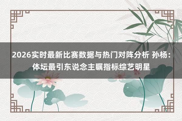 2026实时最新比赛数据与热门对阵分析 孙杨:体坛最引东说念主瞩指标综艺明星