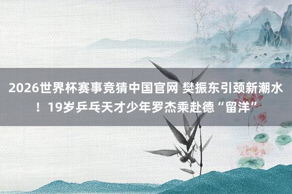 2026世界杯赛事竞猜中国官网 樊振东引颈新潮水!19岁乒乓天才少年罗杰乘赴德“留洋”