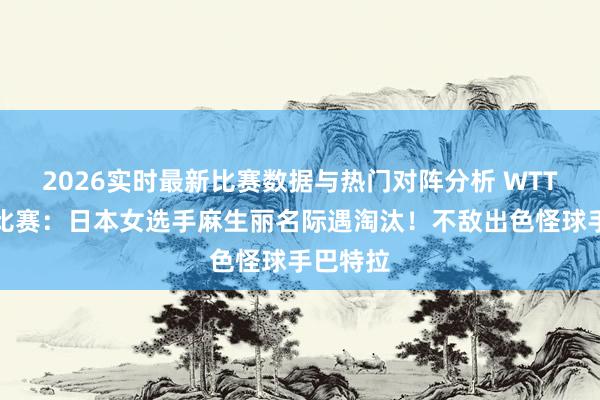 2026实时最新比赛数据与热门对阵分析 WTT乒乓球比赛:日本女选手麻生丽名际遇淘汰!不敌出色怪球手巴特拉