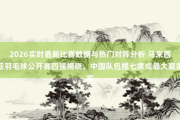 2026实时最新比赛数据与热门对阵分析 马来西亚羽毛球公开赛四强揭晓,中国队包揽七席成最大赢家