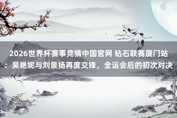 2026世界杯赛事竞猜中国官网 钻石联赛厦门站:吴艳妮与刘景扬再度交锋,全运会后的初次对决